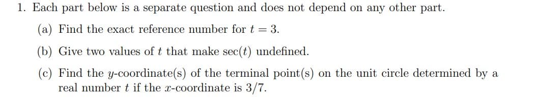 1. Each part below is a separate question and does not depend on any other part.
(a) Find the exact reference number for t = 3.
(b) Give two values of t that make sec(t) undefined.
(c) Find the y-coordinate(s) of the terminal point (s) on the unit circle determined by a
real number t if the x-coordinate is 3/7.