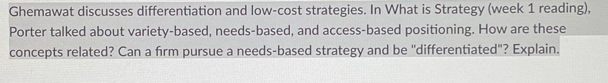 Ghemawat discusses differentiation and low-cost strategies. In What is Strategy (week 1 reading),
Porter talked about variety-based, needs-based, and access-based positioning. How are these
concepts related? Can a firm pursue a needs-based strategy and be "differentiated"? Explain.