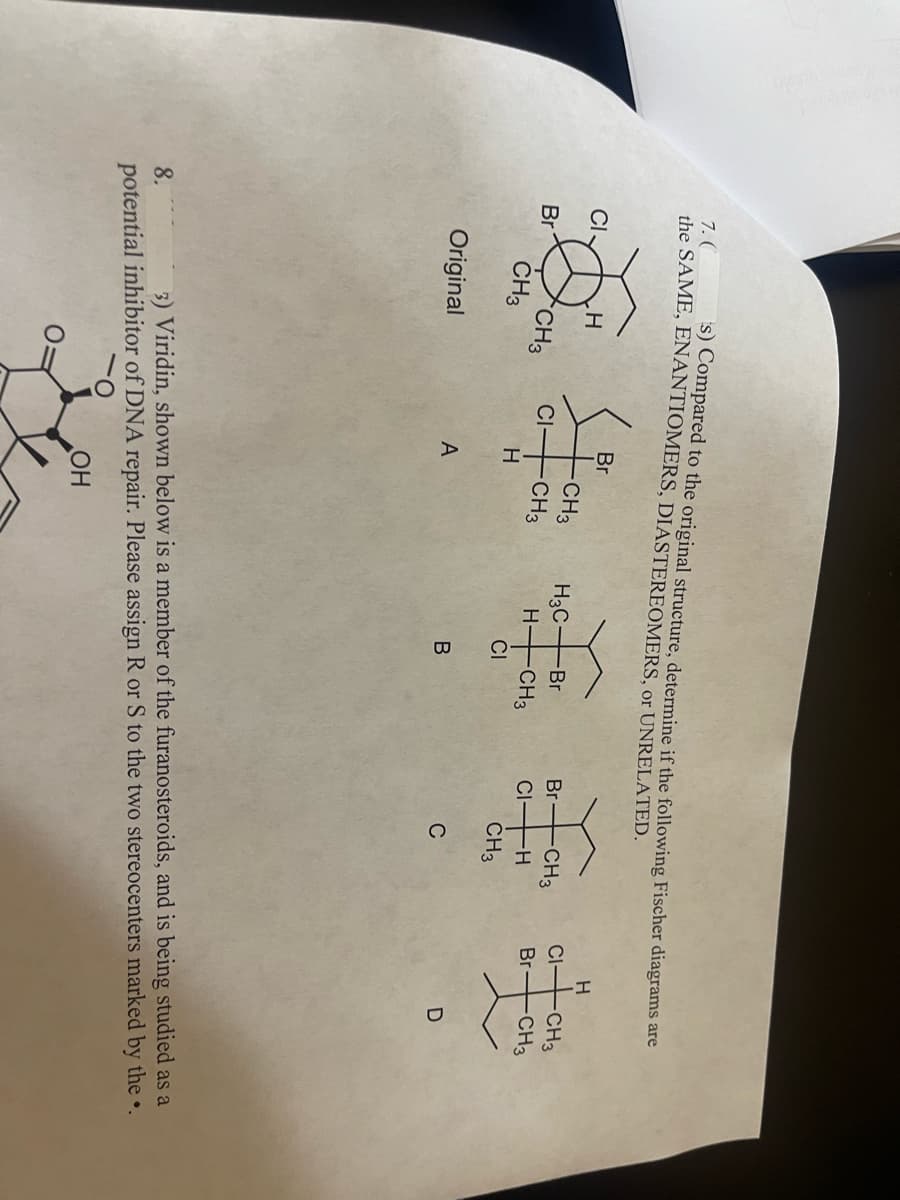 s) Compared to the original structure, determine if the following Fischer diagrams are
the SAME, ENANTIOMERS, DIASTEREOMERS, or UNRELATED.
7. (
CI
Br
H
CH3
CH3
Original
Br
10
CI-
H
A
-CH3
-CH3
H3C-Br
H-
CI
B
CH3
Br
CI-H
CH3
C
-CH3
H
CI-
-CH3
Br-CH3
D
8.
3) Viridin, shown below is a member of the furanosteroids, and is being studied as a
potential inhibitor of DNA repair. Please assign R or S to the two stereocenters marked by the..
O
OH