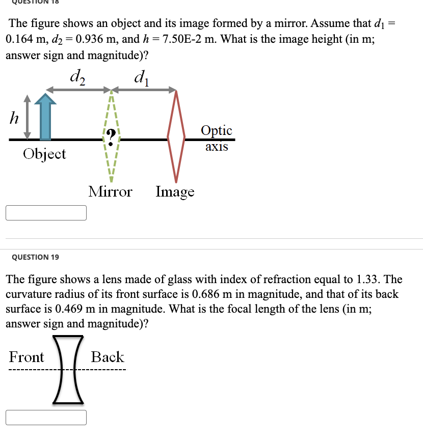 The figure shows an object and its image formed by a mirror. Assume that di
0.164 m, d₂ = 0.936 m, and h = 7.50E-2 m. What is the image height (in m;
=
answer sign and magnitude)?
h
Object
QUESTION 19
d2
Front
メニニニニ
Mirror Image
d₁
The figure shows a lens made of glass with index of refraction equal to 1.33. The
curvature radius of its front surface is 0.686 m in magnitude, and that of its back
surface is 0.469 m in magnitude. What is the focal length of the lens (in m;
answer sign and magnitude)?
I'
Back
Optic
axis