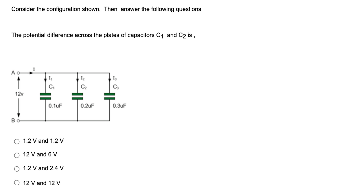 Consider the configuration shown. Then answer the following questions
The potential difference across the plates of capacitors C₁ and C2 is,
Ao-
12v
Bo
1₁
C₁
0.1uF
O 1.2 V and 1.2 V
O 12 V and 6 V
O 1.2 V and 2.4 V
O 12 V and 12 V
1₂
C₂
0.2uF
13
C3
0.3uF