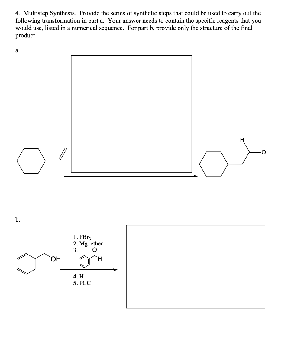 4. Multistep Synthesis. Provide the series of synthetic steps that could be used to carry out the
following transformation in part a. Your answer needs to contain the specific reagents that you
would use, listed in a numerical sequence. For part b, provide only the structure of the final
product.
a.
b.
OH
1. PBr3
2. Mg, ether
3.
O
4. H+
5. PCC
H
H
O