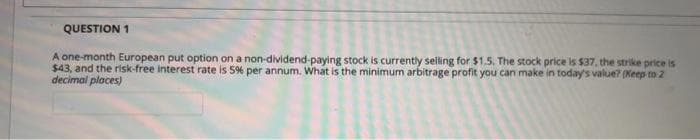 QUESTION 1
A one-month European put option on a non-dividend-paying stock is currently selling for $1.5. The stock price is $37, the strike price is
$43, and the risk-free interest rate is 5% per annum. What is the minimum arbitrage profit you can make in today's value? (Keep to 2
decimal places)