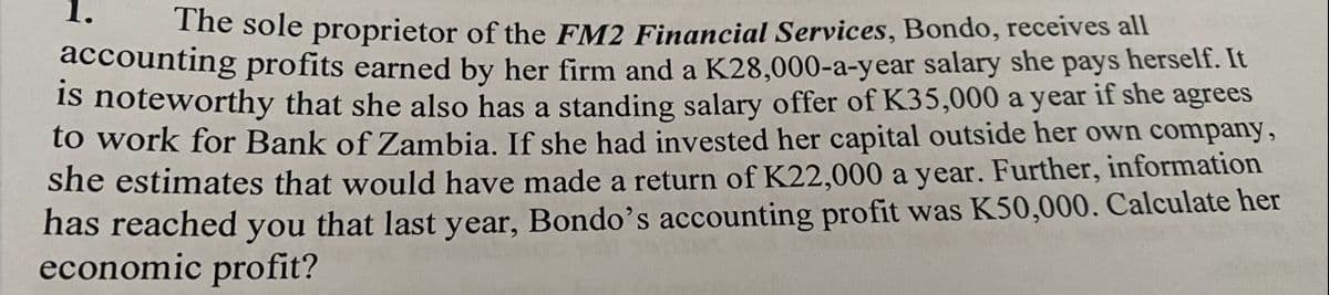The sole proprietor of the FM2 Financial Services, Bondo, receives all
accounting profits earned by her firm and a K28,000-a-year salary she pays herself. It
is noteworthy that she also has a standing salary offer of K35,000 a year if she agrees
to work for Bank of Zambia. If she had invested her capital outside her own company,
she estimates that would have made a return of K22,000 a year. Further, information
has reached you that last year, Bondo's accounting profit was K50,000. Calculate her
economic profit?
