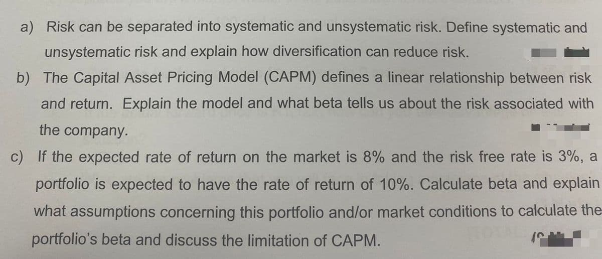 a) Risk can be separated into systematic and unsystematic risk. Define systematic and
unsystematic risk and explain how diversification can reduce risk.
b) The Capital Asset Pricing Model (CAPM) defines a linear relationship between risk
and return. Explain the model and what beta tells us about the risk associated with
the company.
c) If the expected rate of return on the market is 8% and the risk free rate is 3%, a
portfolio is expected to have the rate of return of 10%. Calculate beta and explain
what assumptions concerning this portfolio and/or market conditions to calculate the
portfolio's beta and discuss the limitation of CAPM.
