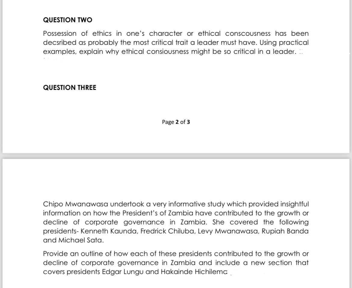 QUESTION TWO
Possession of ethics in one's character or ethical conscousness has been
decsribed as probably the most critical trait a leader must have. Using practical
examples, explain why ethical consiousness might be so critical in a leader.
QUESTION THREE
Page 2 of 3
Chipo Mwanawasa undertook a very informative study which provided insightful
information on how the President's of Zambia have contributed to the growth or
decline of corporate governance in Zambia. She covered the following
presidents- Kenneth Kaunda, Fredrick Chiluba, Levy Mwanawasa, Rupiah Banda
and Michael Sata.
Provide an outline of how each of these presidents contributed to the growth or
decline of corporate governance in Zambia and include a new section that
covers presidents Edgar Lungu and Hakainde Hichilema