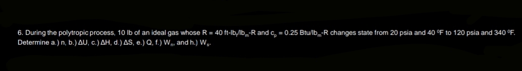 6. During the polytropic process, 10 lb of an ideal gas whose R = 40 ft-lb,/lb-R and c = 0.25 Btu/lb-R changes state from 20 psia and 40 °F to 120 psia and 340 °F.
Determine a.) n, b.) AU, c.) AH, d.) AS, e.) Q, f.) Wn, and h.) W₁.