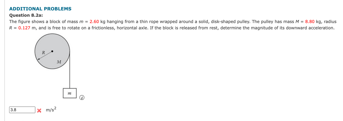 ADDITIONAL PROBLEMS
Question 8.2a:
The figure shows a block of mass m =
2.60 kg hanging from a thin rope wrapped around a solid, disk-shaped pulley. The pulley has mass M = 8.80 kg, radius
0.127 m, and is free to rotate on a frictionless, horizontal axle. If the block is released from rest, determine the magnitude of its downward acceleration.
R =
R
M
3.8
|× m/s²
