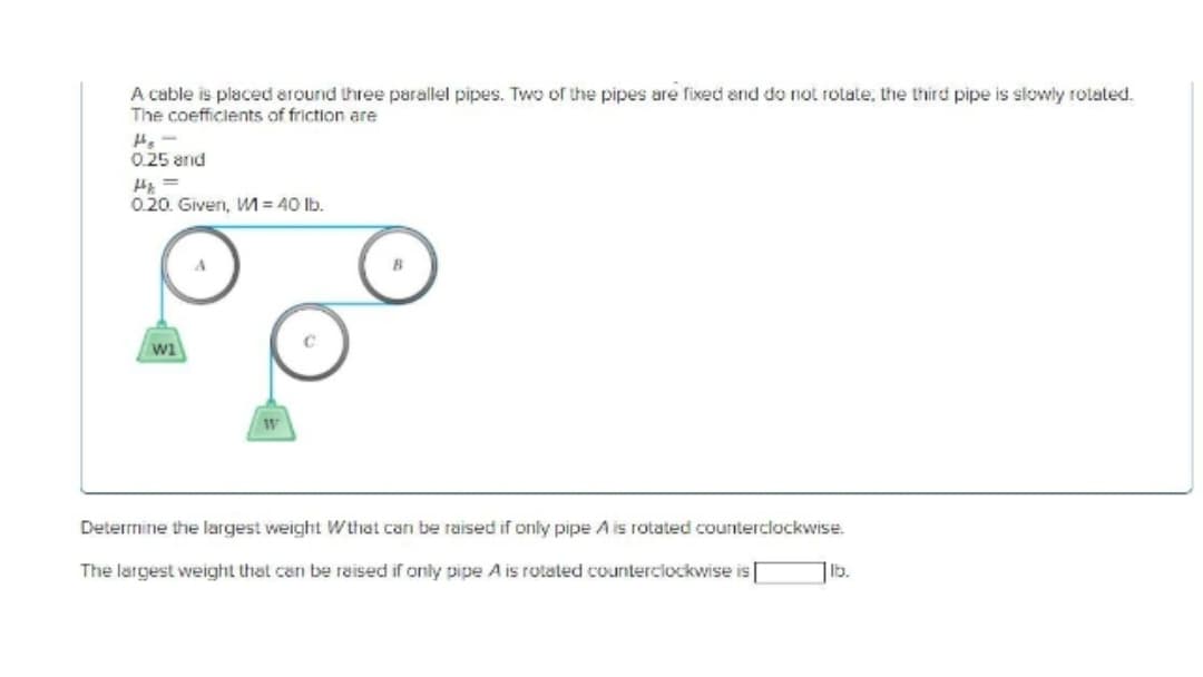 A cable is placed around three parallel pipes. Two of the pipes are fixed and do not rotate, the third pipe is slowly rotated.
The coefficients of friction are
H₂-
0.25 and
H=
0.20. Given, M = 40 lb.
W1
A
W
с
B
Determine the largest weight Wthat can be raised if only pipe A is rotated counterclockwise.
The largest weight that can be raised if only pipe A is rotated counterclockwise is[
lb.