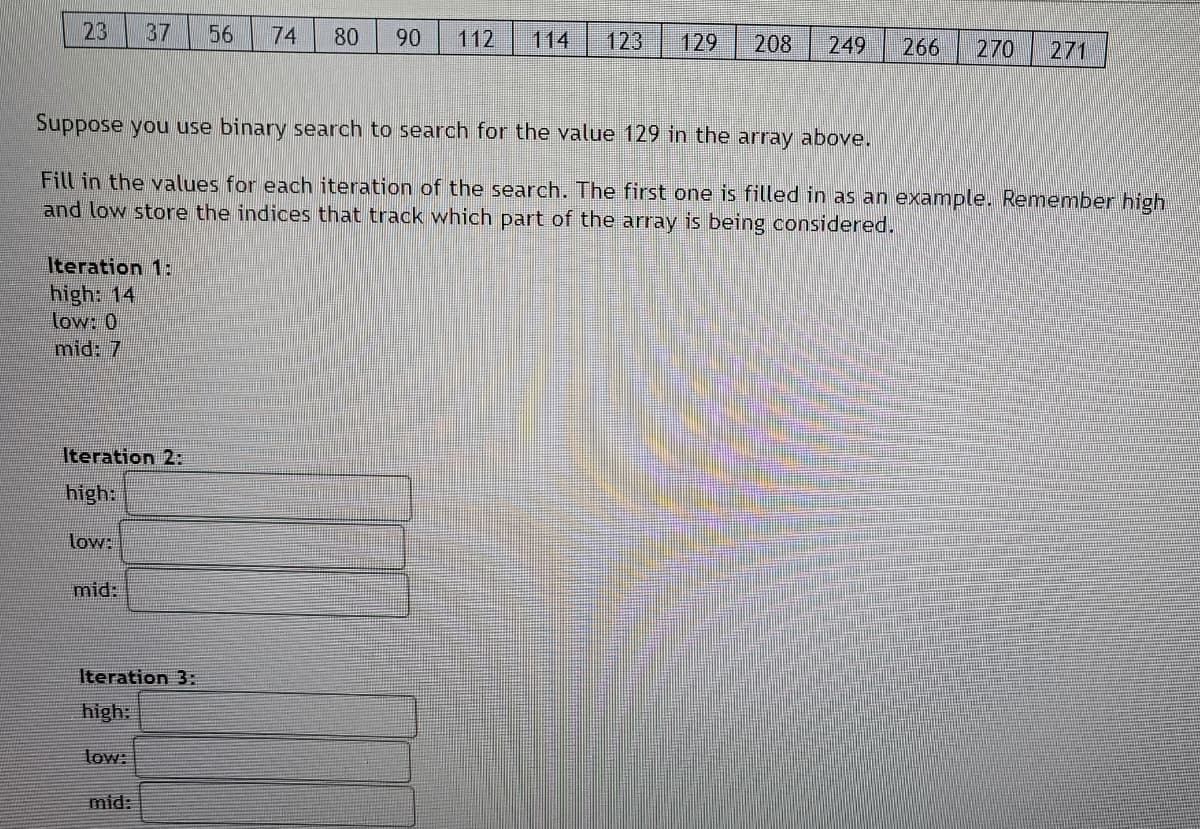 23
37
56
74
80
90
112
114
123
129
208
249
266
270
271
Suppose you use binary search to search for the value 129 in the array above.
Fill in the values for each iteration of the search. The first one is filled in as an example. Remember high
and low store the indices that track which part of the array is being considered.
Iteration 1:
high: 14
low: 0
mid: 7
Iteration 2:
high:
low:
mid:
Iteration 3:
high:
low:
mid:
