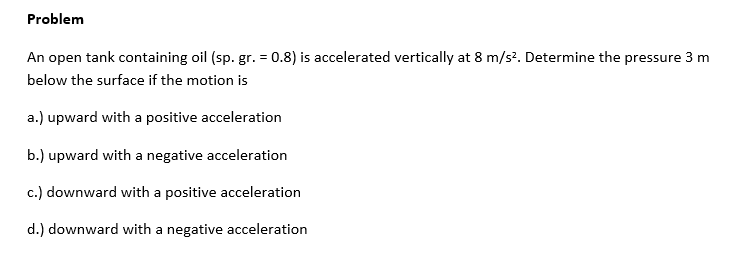 Problem
An open tank containing oil (sp. gr. = 0.8) is accelerated vertically at 8 m/s². Determine the pressure 3 m
below the surface if the motion is
a.) upward with a positive acceleration
b.) upward with a negative acceleration
c.) downward with a positive acceleration
d.) downward with a negative acceleration