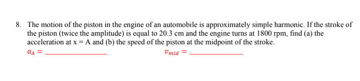 8. The motion of the piston in the engine of an automobile is approximately simple harmonic. If the stroke of
the piston (twice the amplitude) is equal to 20.3 cm and the engine turns at 1800 rpm, find (a) the
acceleration at x = A and (b) the speed of the piston at the midpoint of the stroke.
aA =
Vmid =