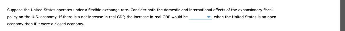 Suppose the United States operates under a flexible exchange rate. Consider both the domestic and international effects of the expansionary fiscal
when the United States is an open
policy on the U.S. economy. If there is a net increase in real GDP, the increase in real GDP would be
economy than if it were a closed economy.