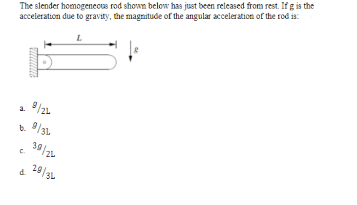 The slender homogeneous rod shown below has just been released from rest. If g is the
acceleration due to gravity, the magnitude of the angular acceleration of the rod is:
L
9/21
a.
b.
9/3L
39/24
C.
d. 29/3L
