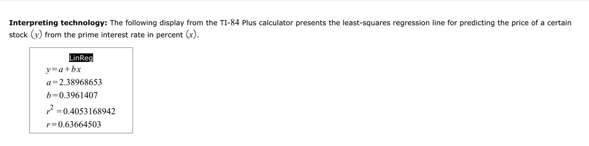 Interpreting technology: The following display from the TI-84 Plus calculator presents the least-squares regression line for predicting the price of a certain
stock (y) from the prime interest rate in percent (x).
LinReg
y=a+bx
a=2.38968653
b=0.3961407
2
,² = 0.4053168942
r
r 0.63664503