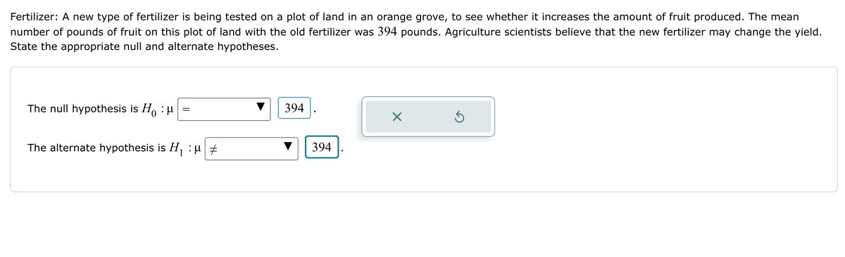 Fertilizer: A new type of fertilizer is being tested on a plot of land in an orange grove, to see whether it increases the amount of fruit produced. The mean
number of pounds of fruit on this plot of land with the old fertilizer was 394 pounds. Agriculture scientists believe that the new fertilizer may change the yield.
State the appropriate null and alternate hypotheses.
The null hypothesis is Hu
=
The alternate hypothesis is H₁ :μ #
394
☑
394
ك