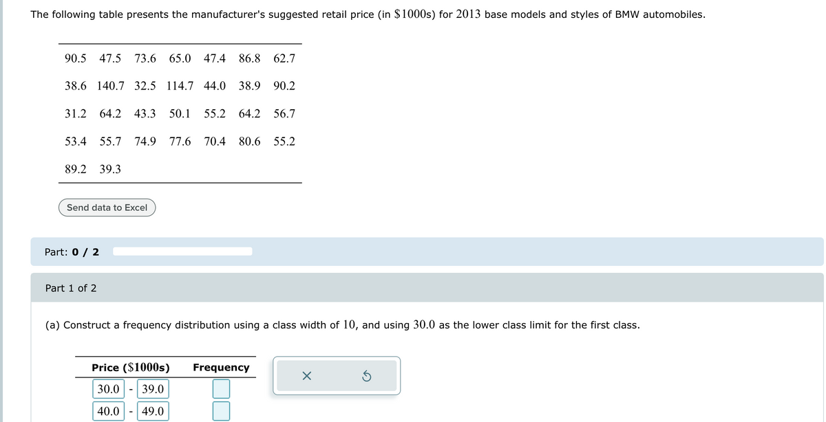 The following table presents the manufacturer's suggested retail price (in $1000s) for 2013 base models and styles of BMW automobiles.
90.5 47.5 73.6 65.0 47.4 86.8 62.7
38.6 140.7 32.5 114.7 44.0 38.9 90.2
31.2 64.2 43.3 50.1 55.2 64.2 56.7
53.4 55.7 74.9
77.6 70.4 80.6 55.2
89.2 39.3
Send data to Excel
Part: 0 / 2
Part 1 of 2
(a) Construct a frequency distribution using a class width of 10, and using 30.0 as the lower class limit for the first class.
Price ($1000s) Frequency
☑
30.0
39.0
40.0
49.0