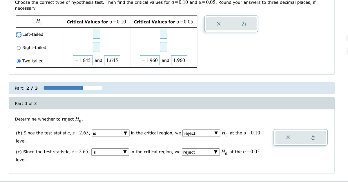 Choose the correct type of hypothesis test. Then find the critical values for a=0.10 and α = 0.05. Round your answers to three decimal places, if
necessary.
H₁
Critical Values for α=0.10
Critical Values for α =
= 0.05
Left-tailed
Right-tailed
Two-tailed
-1.645 and 1.645
-1.960 and 1.960
Part: 2/3
Part 3 of 3
Determine whether to reject Ho.
(b) Since the test statistic, z=2.65, is
level.
in the critical region, we reject
Ho at the a=0.10
(c) Since the test statistic, z=2.65, is
level.
in the critical region, we reject
0
Ho at the α = 0.05
☑