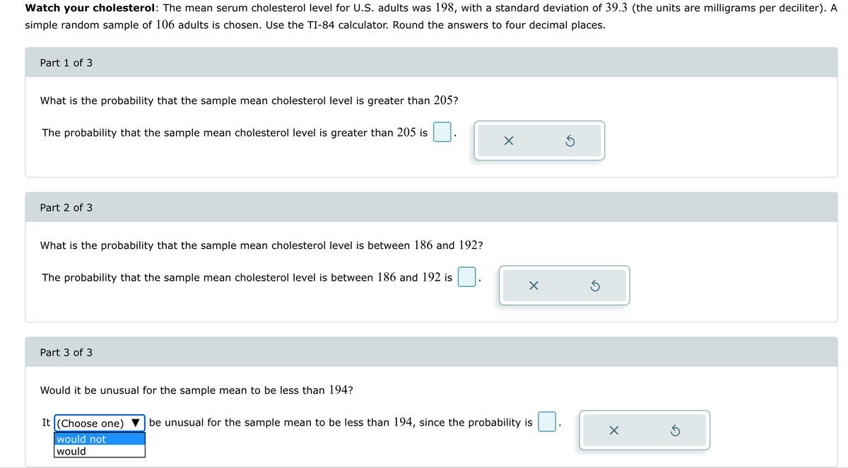 Watch your cholesterol: The mean serum cholesterol level for U.S. adults was 198, with a standard deviation of 39.3 (the units are milligrams per deciliter). A
simple random sample of 106 adults is chosen. Use the TI-84 calculator. Round the answers to four decimal places.
Part 1 of 3
What is the probability that the sample mean cholesterol level is greater than 205?
The probability that the sample mean cholesterol level is greater than 205 is
Part 2 of 3
What is the probability that the sample mean cholesterol level is between 186 and 192?
The probability that the sample mean cholesterol level is between 186 and 192 is
Part 3 of 3
Would it be unusual for the sample mean to be less than 194?
Х
It (Choose one)
be unusual for the sample mean to be less than 194, since the probability is
Х
⑤
would not
would