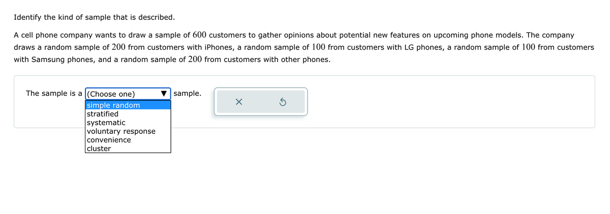 Identify the kind of sample that is described.
A cell phone company wants to draw a sample of 600 customers to gather opinions about potential new features on upcoming phone models. The company
draws a random sample of 200 from customers with iPhones, a random sample of 100 from customers with LG phones, a random sample of 100 from customers
with Samsung phones, and a random sample of 200 from customers with other phones.
The sample is a (Choose one)
simple random
stratified
systematic
voluntary response
convenience
cluster
sample.