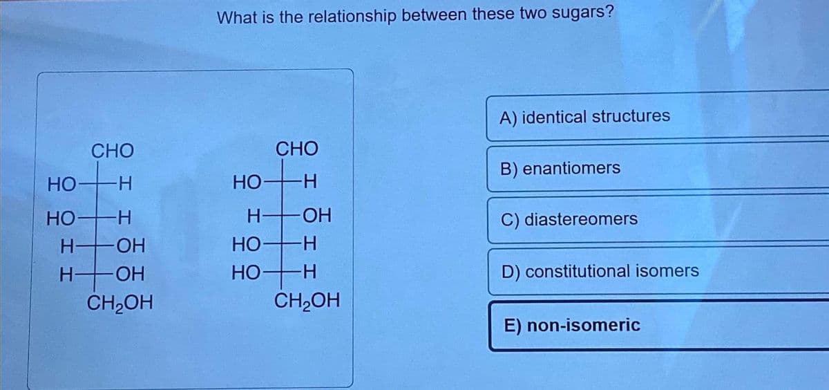 CHO
-Н
НО-
HO-H
H-OH
Н
-ОН
CH₂OH
What is the relationship between these two sugars?
НО
CHO
-Н
H-OH
HO-H
но-
-Н
CH₂OH
A) identical structures
B) enantiomers
C) diastereomers
D) constitutional isomers
E) non-isomeric