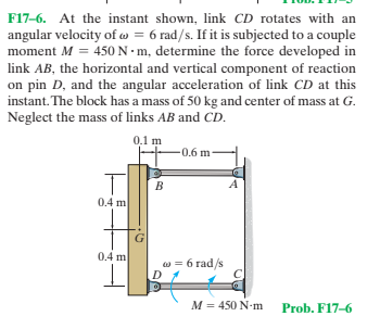 F17-6. At the instant shown, link CD rotates with an
angular velocity of w = 6 rad/s. If it is subjected to a couple
moment M = 450 N•m, determine the force developed in
link AB, the horizontal and vertical component of reaction
on pin D, and the angular acceleration of link CD at this
instant. The block has a mass of 50 kg and center of mass at G.
Neglect the mass of links AB and CD.
0.1 m
-0.6 m
0.4 m
0.4 m
w = 6 rad/s
M = 450 N-m
Prob. F17-6
