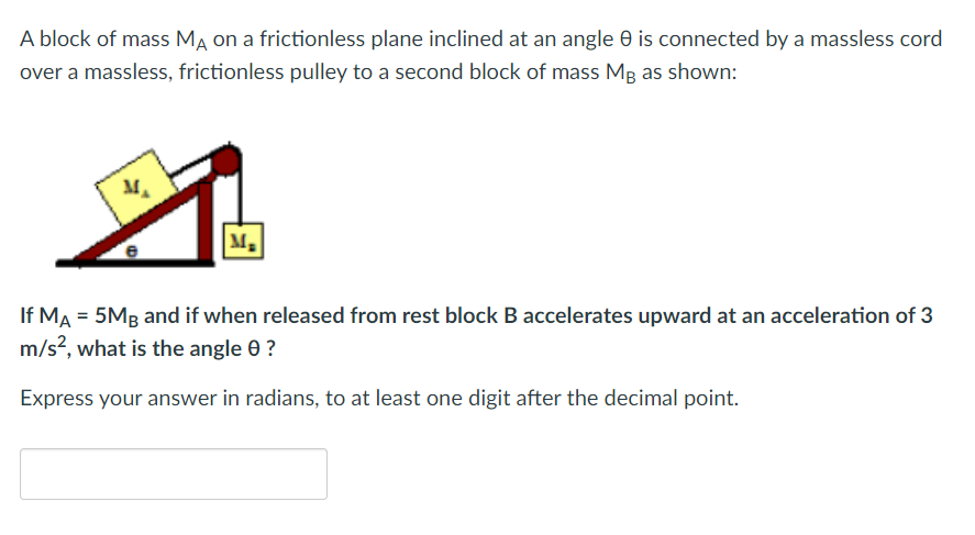 A block of mass MA on a frictionless plane inclined at an angle 8 is connected by a massless cord
over a massless, frictionless pulley to a second block of mass Mg as shown:
M₂
If MA = 5MB and if when released from rest block B accelerates upward at an acceleration of 3
m/s², what is the angle 0 ?
Express your answer in radians, to at least one digit after the decimal point.