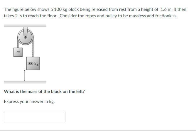 The figure below shows a 100 kg block being released from rest from a height of 1.6 m. It then
takes 2 s to reach the floor. Consider the ropes and pulley to be massless and frictionless.
2
m
100 kg
What is the mass of the block on the left?
Express your answer in kg.