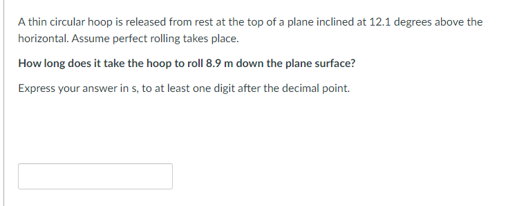 A thin circular hoop is released from rest at the top of a plane inclined at 12.1 degrees above the
horizontal. Assume perfect rolling takes place.
How long does it take the hoop to roll 8.9 m down the plane surface?
Express your answer in s, to at least one digit after the decimal point.