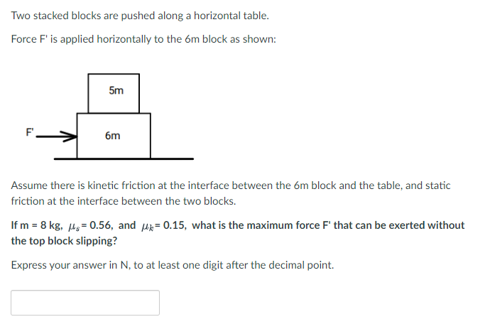 Two stacked blocks are pushed along a horizontal table.
Force F' is applied horizontally to the 6m block as shown:
F
5m
6m
Assume there is kinetic friction at the interface between the 6m block and the table, and static
friction at the interface between the two blocks.
If m = 8 kg, μ = 0.56, and = 0.15, what is the maximum force F' that can be exerted without
the top block slipping?
Express your answer in N, to at least one digit after the decimal point.