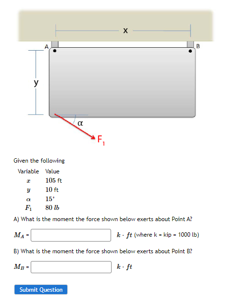 y
Given the following
Variable Value
105 ft
10 ft
15.
80 lb
I
α
Submit Question
X
B
Y
a
F₁
A) What is the moment the force shown below exerts about Point A?
MA=
k - ft (where k = kip = 1000 lb)
B) What is the moment the force shown below exerts about Point B?
MB =
k-ft