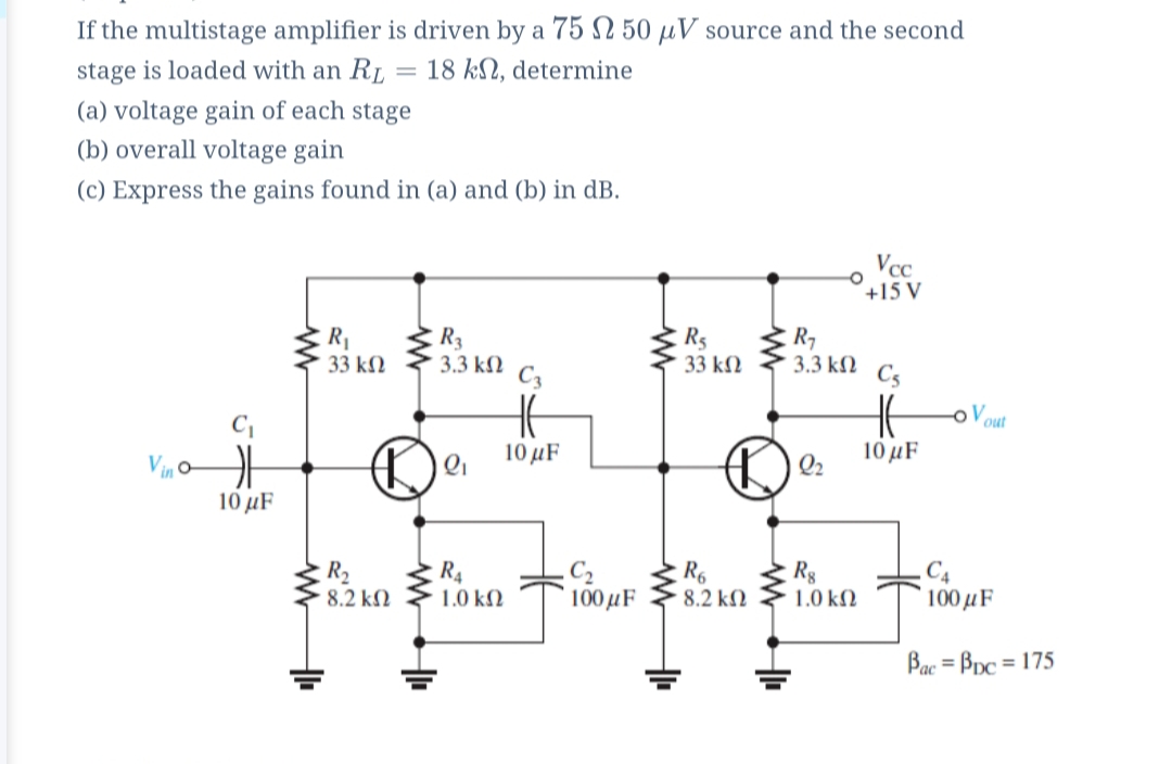 If the multistage amplifier is driven by a 75 N 50 µV source and the second
stage is loaded with an RL
18 kN, determine
(a) voltage gain of each stage
(b) overall voltage gain
(c) Express the gains found in (a) and (b) in dB.
Vcc
+15 V
R1
33 kN
R3
3.3 kN c,
R5
33 kM 3.3 kN
R7
C5
out
10 μF
10 μF
Vino
Q2
10 μF
R,
8.2 k2
R4
1.0 k)
C2
100μF
Rg
1.0 kN
C4
100μF
8.2 k)
Bac = Bpc = 175
