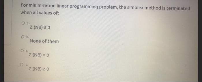 For minimization linear programming problem, the simplex method is terminated
when all values of:
a.
Z (NB) s0
Ob.
None of them
Z (NB) = 0
Z (NB) 2 0
