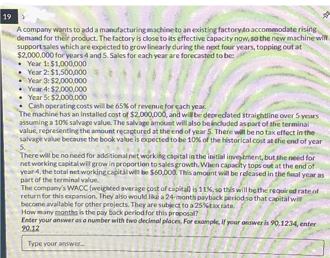 19
A company wants to add a manufacturing machine to an existing factory to accommodate rising
demand for their product. The factory is close to its effective capacity now, so the new machine will
support sales which are expected to grow linearly during the next four years, topping out at
$2,000,000 for years 4 and 5. Sales for each year are forecasted to be:
Year 1: $1,000,000
⚫Year 2: $1,500,000
Year 3: $2,000,000
Year 4: $2,000,000
Year 5: $2,000,000
⚫ Cash operating costs will be 65% of revenue for each year.
The machine has an installed cost of $2,000,000, and will be depreciated straightline over 5 years
assuming a 10% salvage value. The salvage amount will also be included as part of the terminal
value, representing the amount recaptured at the end of year 5. There will be no tax effect in the
salvage value because the book value is expected to be 10% of the historical cost at the end of year
5.
There will be no need for additional net working capital in the initial investment, but the need for
net working capital will grow in proportion to sales growth. When capacity tops out at the end of
year 4, the total net working capital will be $60,000. This amount will be released in the final year as
part of the terminal value.
The company's WACC (weighted average cost of capital) is 11%, so this will be the required rate of
return for this expansion. They also would like a 24-month payback period so that capital will
become available for other projects. They are subject to a 25% tax rate.
How many months is the pay back period for this proposal?
Enter your answer as a number with two decimal places. For example, if your answer is 90,1234, enter
90.12
Type your answer...