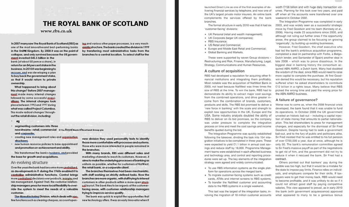 worth £158 billion and with huge daily transaction vol-
launched Direct Line as one of the first examples of de-
livering financial services by telephone, and now one of umes. Planning for this took over two years, and paid
the UK's largest private motor insurers. An online bank
complements the services offered by the bank weekend in October 2002.
branches.
off when all the accounts were transferred over one
The Integration Programme was completed in early
THE ROYAL BANK OF SCOTLAND
The formal structure in early 2010 was that it had six 2003, and was widely seen as a successful strategic
'customer-facing' divisions:
move by Fred Goodwin and his team (Kennedy et al.,
2006). Having made 23 acquisitions since 2000, and
although not ruling out further ones if the opportunity
arose, the group claimed to be focusing on growing
'organically', by building up existing businesses.
www.rbs.co.uk
• UK Personal (retail and wealth management);
• UK Corporate (larger UK companies);
• RBS Insurance;
• US Retail and Commercial;
• Europe and Middle East Retail and Commercial;
• Global Banking and Markets.
In 2007 manysaw Ihe Royal Bankof Scotland (RBS) as ing oand various other paper processes, is a very mech-
one of the most innovative and best-performing banks gnisticstructure. Thebankcreatedthe division in 1999
in the United Kingdom. By 2008 it was on the point of by transferring most administrative tasks from the
collapse, and only survived because the UKgovern-
ment invested £45.5 billion in the
bank (at about 50 pence a share), in
refurnfor an 84 percentstakeinthe
business. In2010it was beginningto
recover and was developing a plan
to buy backthe government stake,
so that it would return to private
However, Fred Goodwin, the chief executive who
had led the bank's ambitious acquisition programme,
completed a deal (in partnership with Fortis, a Belgo-
Dutch lender, and Santander of Spain) another deal in
late 2008 - which was to prove disastrous. In the
biggest deal in banking history the consortium ac-
quired ABN AMRO, a Dutch bank. Many had doubted
the wisdom of the deal, since RBS would need to raise
branches to a central location. To select staff for the
These were supported by seven Group divisions -
Restructuring and Risk, Finance, Manufacturing, Legal,
Strategy, Communications and Human Resources.
A culture of acquisition
RBS had developed a reputation for acquiring other fi-
nancial institutions and integrating them profitably. win denied this would be necessary, but his reputation
Most notable was the acquisition of NatWest Bank in suffered when he asked shareholders to contribute
more capital to complete the purchase. At first Good-
ownership.
What happened to bring about
this change? Before 2007 manage-
ment made many internal changes
followed by some successful ggaui-
sitions. The internal changes took
place between 1992 and 1997 during
what was called Project Columbus.
This made radical changes Ihrough-
out theretail division, including:
2000, not least because NatWest was three times the
£12 billion in a rights issue. Many believe that RBS
size of RBS at the time. To win the bank, RBS had to picked the wrong time and paid the wrong price for
demonstrate its ability to extract major cost savings the ABN AMRO business.
from the combined operations, and drive greater in-
come from the combination of brands, customers,
products and skills. The RBS bid promised to deliver a Worse was to come as, when the 2008 financial crisis
'new force in banking' with the scale and strength to
exploit new opportunities in the UK, Europe and the its operations. In October 2008 the UK government
USA, Some industry analysts doubted the ability of unveiled an historic bail-out - including a capital injec-
RBS to deliver on its bid promises, so the company tion of state money that amounts to partial nationalis-
was under pressure to complete the integration ation. This led shareholders to press for management
process on time and meet the cost savings and income
benefits quoted during the bid.
The Integration Programme was quickly established
following the takeover, dividing the task into 154 inte-
gration initiatives to be completed in three years. These
were expected to yield £1.1 billion in annual cost sav- only 50. The bank's remuneration committee agreed
ings and reduce staff by 18,000. Programme Manage-
A failure of governance?
e of
developed, the bank found that it was unable to fund
* eg
segmenting customers into three
newstreams - retail, commercial OThe Royal Bank ofscotland Group pie
and corporate:
• creating new management roles and graanisation
structures
• new human resource policies to base appointment
and promotionon achievement and ability.
changes, and especially for the dismissal of Sir Fred
Goodwin. Despite having had to seek a government
bail-out, and to the fury of public and politicians alike,
Sir Fred insisted that he was entitled to his full pension
of over £700,000 a year, due at once, although he is
new division they used personality tests to identify
those more comfortable with processes and systems.
Those who were more interested in people remained in
to Sir Fred's massive payoff as part of the negotiations
to get rid of him, and the government did not try to
the branches.
ment teams were established in each affected business
This transformed the bank's hiusiness and provided
With many brands, RBS uses different sales and
marketing channels to reach its customers. However, it
aimsto makethe underlying processes of banking as
and technology area, and control and reporting proce- reduce it when it rescued the bank. Sir Fred had a
dures were set up. The key elements of the integration contract.
strategy were agreed and widely communicated:
the base for growth and acquisitions.
An evolving structure
Others pointed out that bankers' pay during the
uniform as possible, whether for customers of NatWest,
the retail bank, or a corporate client.
bubble was too high, but that it would be a mistake for
Overthe yearsthe bank had become more centralised.
as developments in IT during the 1960s enabled it to
sentralise administrative functions. Control brings
more gentralised decisions over products, margios and
risk management. Against 1hat, the customerrelation-
ship managers press for more localflexibility to over-
ride the system to meet the needs of a valuable
• To use RBS information systems as the single plat-
form for operations across the merged bank.
• To migrate customer-facing systems such as credit
cards, ATMS and internet screens to RBS systems.
• To transfer the NatWest customer and accounting
the state to impose pay limits. Finance relies on individ-
uals, and employers compete for their skills. If tax-
payers were to get their money back, RBS would need
to become profitable, and it was unlikely to do so if it
could not attract good staff by paying competitive
salaries. This view appeared to prevail, as in early 2010
the bank (with government acquiescence) approved
what appeared to many to be a generous bonus
The branches themselves had been mechanistic,
with staff working on strictly defined tasks. Now the
branches are more organic, with stafftryingtointerest
customers in other products within a more open phesi-
callayout. The bank tries to be organic atthe customer-
facing areas, with customer relationship managers
trying to improve service quality.
The bank was quick to exploit the opportunities that
new technology offers. It was an early Innovator when It
data to the RBS systems in a single weekend.
This last was the largest of the integration tasks, in-
volving the migration of 18 million customer accounts
customer.
The Manufacthuring Division, which deals with ros
tine functions suchasclearing cheques, accountopen-
