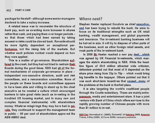 412
PART 4 CASE
package for Ite staff-although some seniormanagere
declined to take a salary increa8e.
Where next?
Staphen Haster replaced Goodwin as chief axAcutiva
and has been trying to rebuild the bank. He aims to
focus on its traditional strengthe such as UK retail
banking, wealth management, and global paymente
and insurance. The investment banking business will
be halved in size. It will try to disposa of other parts of
the business, such as other foreign ratail assets, and
weak parts of the investment bank.
In 2009 Mt Hester reached a new pay daal which
was agreed by UK Financial Investmenta, which man-
ages the state's shareholding in RBS. While the head-
line figure of £9.6 million attracted wide criticism,
defenders pointed out that most of It depended on the
share price rising from 35p to 70p - which would bring
big benefits to the taxpayer. Others pointed out that it
was such short-term Incentives that cauaadmany of
the problems at the bank in thefirst place.
A related issue was to reconsider the structure of
bank pay, such as awarding more bonuses In shares
ratherthan cash, and paying tham over longer periods -
80 that those which had been arned by taking
excessive risks could be clawed back. Rewarde should
be more tightly dependent on exceptional per-
formance, not the rising tide of the markets. But
whether such policies worked would depend on how
they were applied.
This is a matter of governance. Shareholders auf-
feced In the crash, but they had not tried to restrain thelt
Boarde during the good times. RBS had all.of the for-
mal mechaniems of corporate governance in place -
Independent non-executive diractors, audit and risk
committees, and a remuneration committee. Nons of
the people on these boarda and committees appears
to have been able and willing to stand up to the chief
executive as he created a culture which encouraged
bankers to take great risks (such as investing in the
It is alao targeting the world's wealthiest people
through the Coutts subsidiary. These are mainly entre-
BraRBurA, media and entertainment stars. It has a joint
troubled US housing market, and In many new and
complex financial instruments) with shareholders
money. Whatever misgivings they may have had in pri:
vata, they continuad to support the management tam
venture with Bank of China which offers services to the
rapidly growing number of Chinese people with more
than $1 million to invest.
in public - 90 par cent of shareholders approved the
ABN AMRO deal.
SOASA: Kennedyet al. (2006); Economist, 14 Ecbolas 2009, 805oGiak
Times, 6 May 2009, 23 June 2009; company website.
