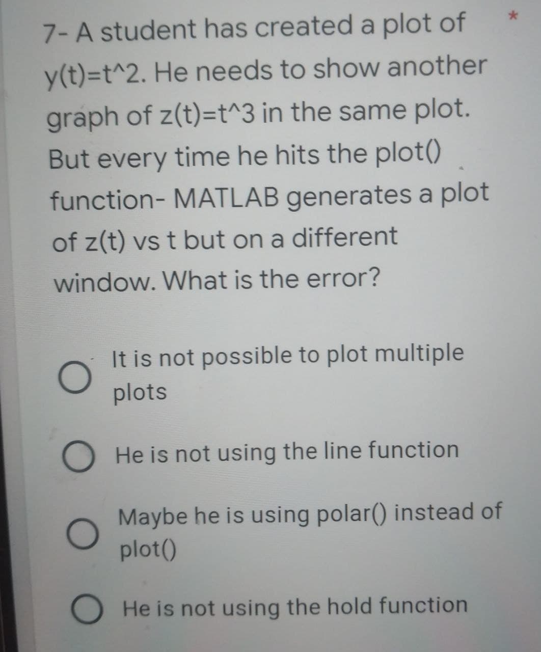 7- A student has created a plot of
y(t)=t^2. He needs to show another
graph of z(t)=t^3 in the same plot.
But every time he hits the plot()
function- MATLAB generates a plot
of z(t) vs t but on a different
window. What is the error?
O
It is not possible to plot multiple
plots
O He is not using the line function
Maybe he is using polar() instead of
plot()
O He is not using the hold function