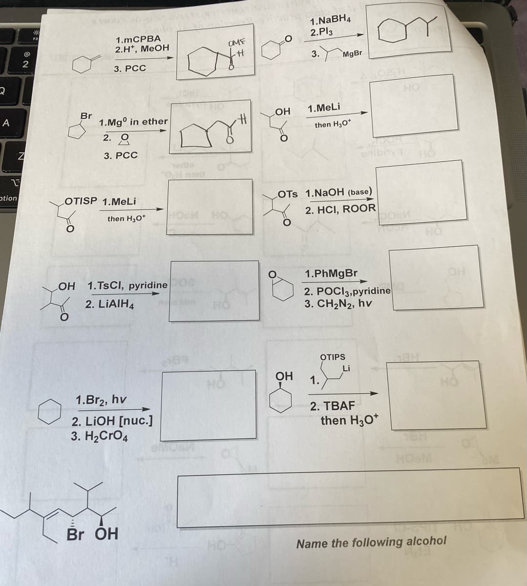 Q
A
13
ption
@
2
Z
F2
Br
Elado
1.mCPBA
2.H*, MeOH
O
3. PCC
1.Mgº in ether
2.9
3. PCC
LOTISP 1.MeLi
then H3O*
LOH 1.TSCI, pyridine
2. LIAIH4
1.Br₂, hv
2. LIOH [nuc.]
3. H₂CRO4
*0,1 nort
Br OH
OM
OME
HO
O
OH
1.NaBH4
2.Pl3
3.
1.MeLi
MgBr
then H₂O+
LOTS 1.NaOH (base)
2. HCI, ROOR
1.PhMgBr
2. POCI3, pyridine
3. CH2N2, hv
OTIPS
Li
OH 1.
2. TBAF
then H3O+
HO
184
Но
HOM
Name the following alcohol