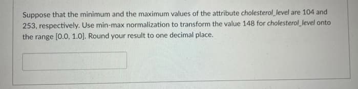 Suppose that the minimum and the maximum values of the attribute cholesterol level are 104 and
253, respectively. Use min-max normalization to transform the value 148 for cholesterol level onto
the range [0.0, 1.0). Round your result to one decimal place.