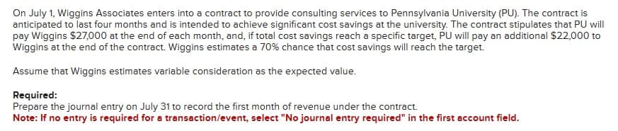 On July 1, Wiggins Associates enters into a contract to provide consulting services to Pennsylvania University (PU). The contract is
anticipated to last four months and is intended to achieve significant cost savings at the university. The contract stipulates that PU will
pay Wiggins $27,000 at the end of each month, and, if total cost savings reach a specific target, PU will pay an additional $22,000 to
Wiggins at the end of the contract. Wiggins estimates a 70% chance that cost savings will reach the target.
Assume that Wiggins estimates variable consideration as the expected value.
Required:
Prepare the journal entry on July 31 to record the first month of revenue under the contract.
Note: If no entry is required for a transaction/event, select "No journal entry required" in the first account field.
