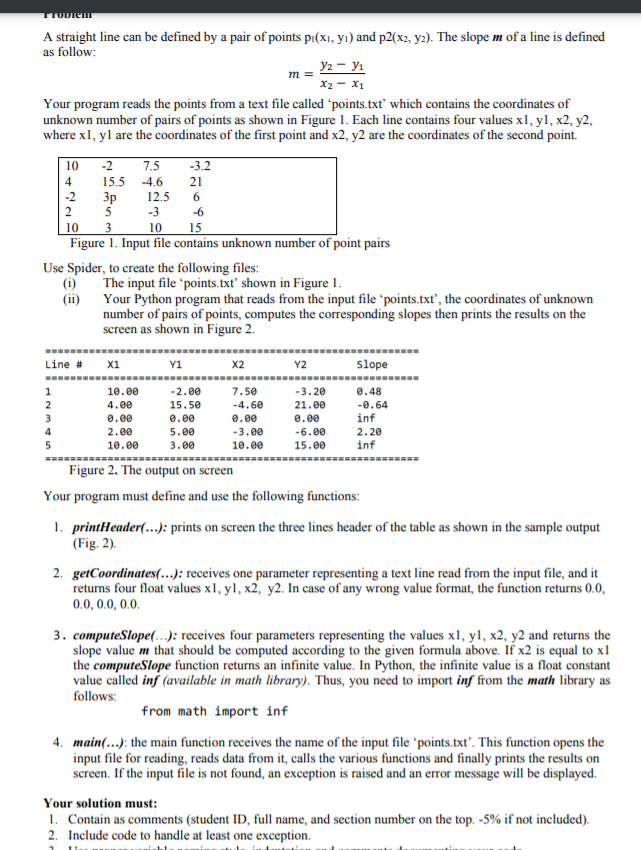 TTODIEMT
A straight line can be defined by a pair of points p1(x1, yı) and p2(x2, y2). The slope m of a line is defined
as follow:
У — Ул
x2 - x1
Your program reads the points from a text file called 'points.txt which contains the coordinates of
unknown number of pairs of points as shown in Figure 1. Each line contains four values x1, yl, x2, y2,
where x1, yl are the coordinates of the first point and x2, y2 are the coordinates of the second point.
m
10
-2
7.5
-3.2
4
15.5 -4.6
21
-2
12.5
Зр
5
2
-3
-6
10
3
10
15
Figure 1. Input file contains unknown number of point pairs
Use Spider, to create the following files:
(i)
The input file 'points.txt' shown in Figure 1.
(ii) Your Python program that reads from the input file 'points.txť, the coordinates of unknown
number of pairs of points, computes the corresponding slopes then prints the results on the
screen as shown in Figure 2.
-------
Line # x1
Y1
Y2
Slope
x2
1
10.00
-2.00
7.50
-3.20
0.48
2
4.00
15.50
-4.60
21.00
-0.64
3
0.00
0.00
e.00
0.00
inf
4
2.00
5.00
-3.00
-6.00
2.20
5
10.00
3.00
10.00
15.00
inf
======---
Figure 2. The output on screen
Your program must define and use the following functions:
1. printHeader(.…..): prints on screen the three lines header of the table as shown in the sample output
(Fig. 2).
2. getCoordinates(.…..): receives one parameter representing a text line read from the input file, and it
returns four float values x1, yl, x2, y2. In case of any wrong value format, the function returns 0.0,
0.0, 0.0, 0.0.
3. computeSlope(….): receives four parameters representing the values x1, yl, x2, y2 and returns the
slope value m that should be computed according to the given formula above. If x2 is equal to x1
the computeSlope function returns an infinite value. In Python, the infinite value is a float constant
value called inf (available in math library). Thus, you need to import inf from the math library as
follows:
from math import inf
4. main(...): the main function receives the name of the input file 'points.txt'. This function opens the
input file for reading, reads data from it, calls the various functions and finally prints the results on
screen. If the input file is not found, an exception is raised and an error message will be displayed.
Your solution must:
1. Contain as comments (student ID, full name, and section number on the top. -5% if not included).
2. Include code to handle at least one exception.
