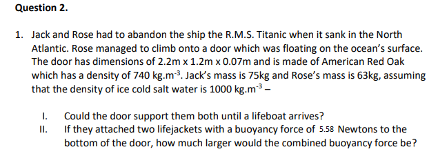 Question 2.
1. Jack and Rose had to abandon the ship the R.M.S. Titanic when it sank in the North
Atlantic. Rose managed to climb onto a door which was floating on the ocean's surface.
The door has dimensions of 2.2m x 1.2m x 0.07m and is made of American Red Oak
which has a density of 740 kg.m3. Jack's mass is 75kg and Rose's mass is 63kg, assuming
that the density of ice cold salt water is 1000 kg.m3 -
Could the door support them both until a lifeboat arrives?
II. If they attached two lifejackets with a buoyancy force of 5.58 Newtons to the
bottom of the door, how much larger would the combined buoyancy force be?
I.
