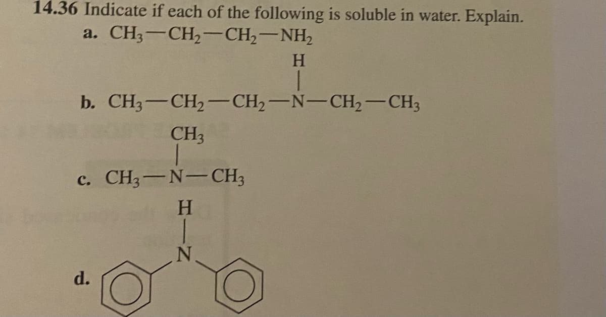 14.36 Indicate if each of the following is soluble in water. Explain.
a. CH3–CH2–CH,—NH,
b. CH3-CH₂-CH₂-N-CH₂-CH3
CH3
c. CH3-N-CH3
H
H
d.