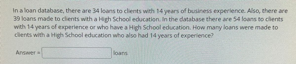 In a loan database, there are 34 loans to clients with 14 years of business experience. Also, there are
39 loans made to clients with a High School education. In the database there are 54 loans to clients
with 14 years of experience or who have a High School education. How many loans were made to
clients with a High School education who also had 14 years of experience?
Answer =
loans
