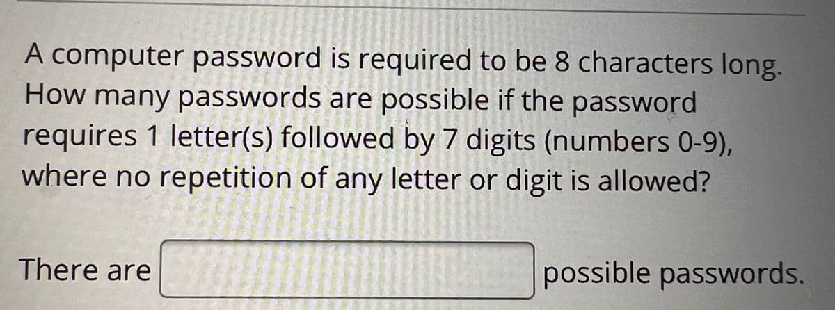 A computer password is required to be 8 characters long.
How many passwords are possible if the password
requires 1 letter(s) followed by 7 digits (numbers 0-9),
where no repetition of any letter or digit is allowed?
There are
possible passwords.