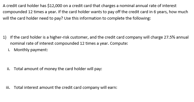 A credit card holder has $12,000 on a credit card that charges a nominal annual rate of interest
compounded 12 times a year. If the card holder wants to pay off the credit card in 6 years, how much
will the card holder need to pay? Use this information to complete the following:
1) If the card holder is a higher-risk customer, and the credit card company will charge 27.5% annual
nominal rate of interest compounded 12 times a year. Compute:
i. Monthly payment:
ii. Total amount of money the card holder will pay:
iii. Total interest amount the credit card company will earn: