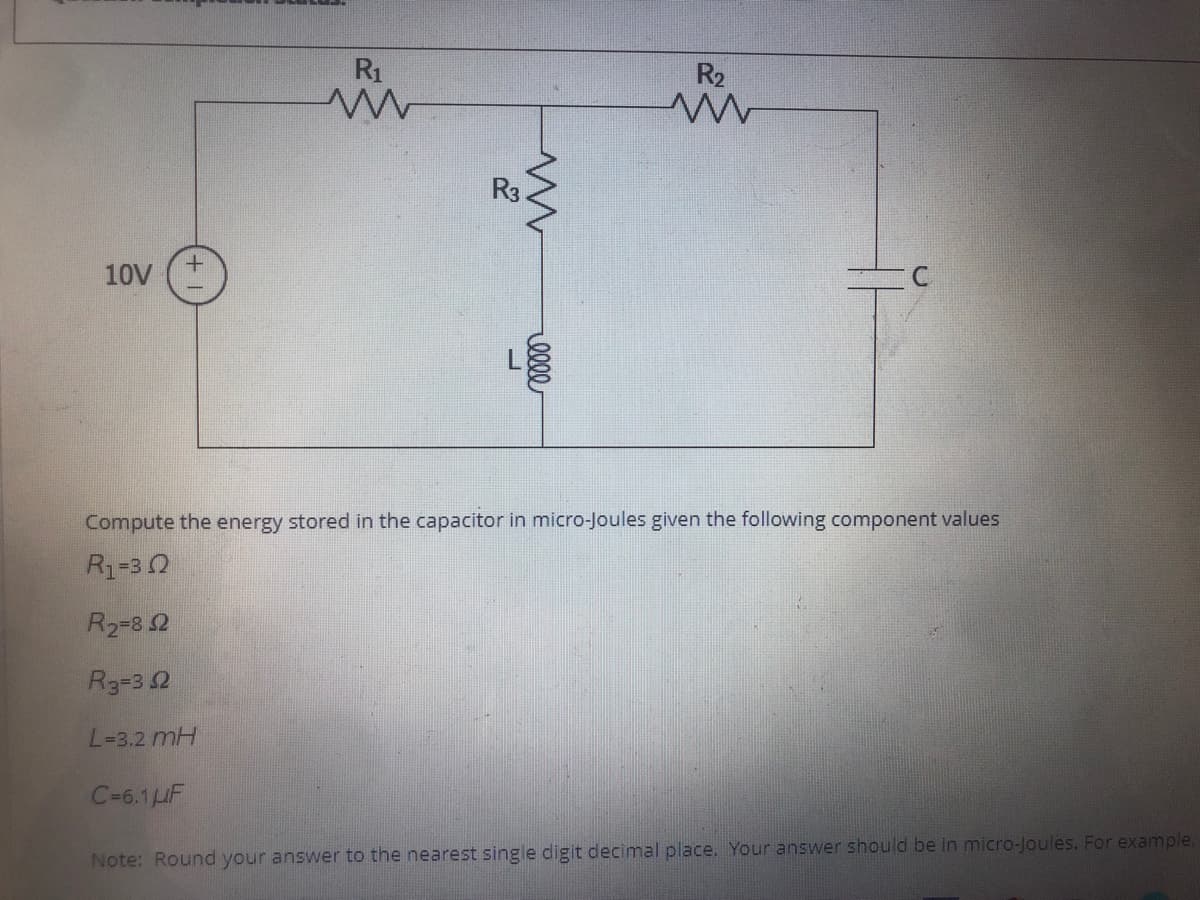 R1
R2
R3
10V
Compute the energy stored in the capacitor in micro-Joules given the following component values
R1=30
R2-8 2
R3=3 2
L=3.2 mH
C-6.1HF
Note: Round your answer to the nearest single digit decimal place. Your answer should be in micro-Joules. For example.
