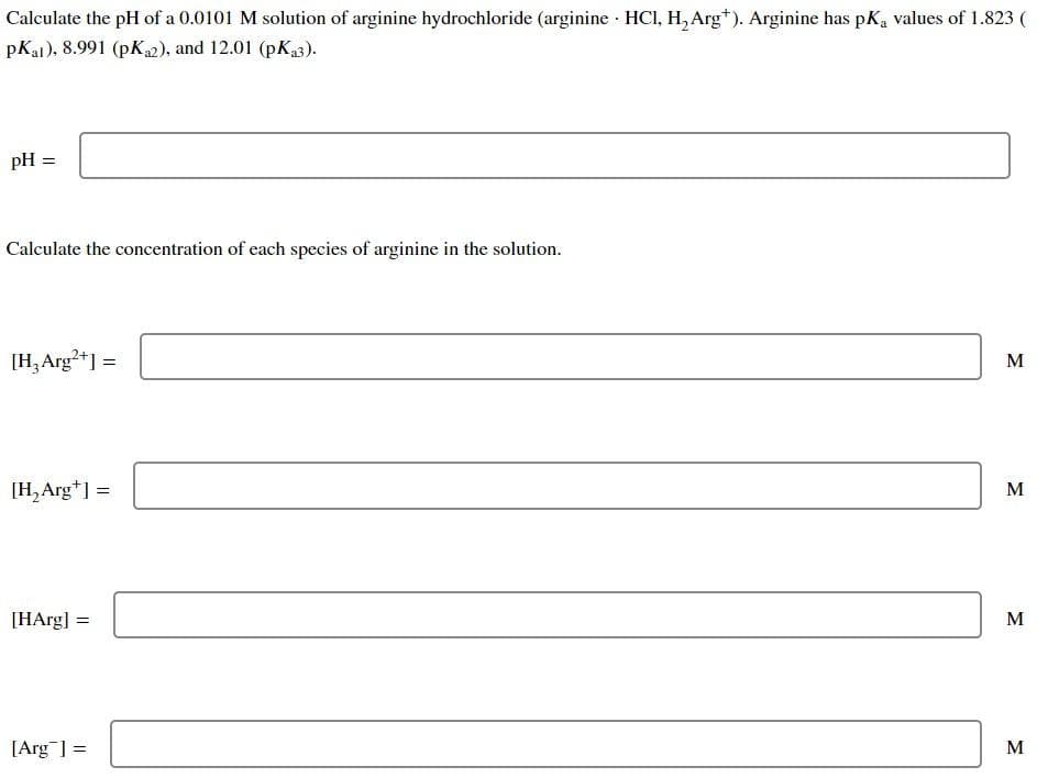 Calculate the pH of a 0.0101 M solution of arginine hydrochloride (arginine · HCI, H, Arg*). Arginine has pka values of 1.823 (
pKaj), 8.991 (pK2), and 12.01 (pK3).
pH =
Calculate the concentration of each species of arginine in the solution.
[H,Arg?+]:
M
%3D
[H, Arg*] =
M
[HArg] =
M
[Arg ] =
M
