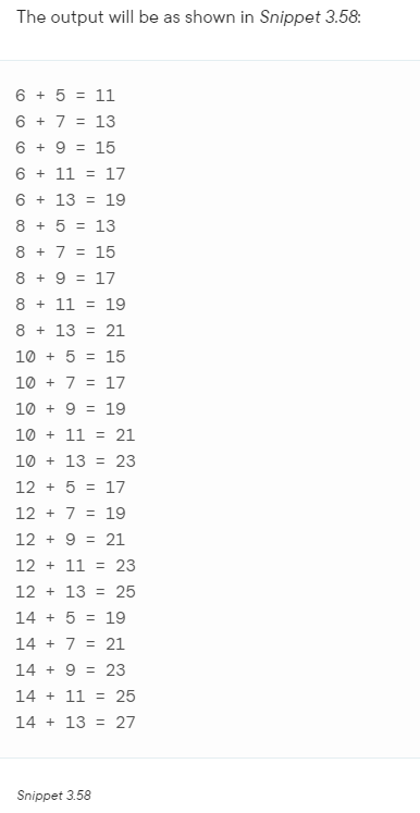 The output will be as shown in Snippet 3.58:
6 + 5 = 11
6 + 7 = 13
6 + 9 = 15
6
11
17
6
13
19
8 + 5 = 13
8
7 = 15
8 + 9 = 17
8 + 11 = 19
8
13 21
10+ 5 = 15
10+ 7 = 17
10
9 19
10 + 11 = 21
10+ 13 23
12 + 5 = 17
127 19
129 21
12 11 23
12
13
25
14+ 5 = 19
14+ 7 = 21
14 + 9 = 23
14+ 11 = 25
14+ 13 = 27
Snippet 3.58