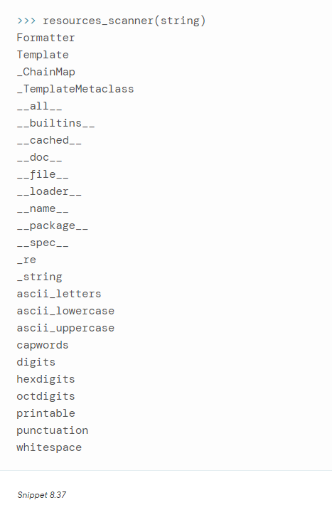 >>> resources_scanner(string)
Formatter
Template
_ChainMap
_TemplateMetaclass
__all___
__builtins___
__cached__
__doc__
__file__
__loader___
__name__
__package__
__spec__
_re
_string
ascii_letters
ascii_lowercase
ascii_uppercase
capwords
digits
hexdigits
octdigits
printable
punctuation
whitespace
Snippet 8.37